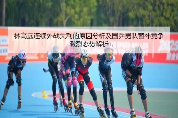 林高远连续外战失利的原因分析及国乒男队替补竞争激烈态势解析